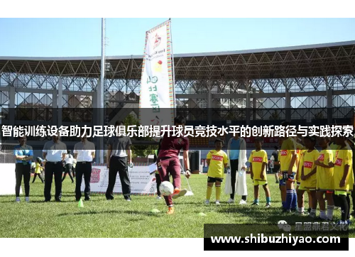 智能训练设备助力足球俱乐部提升球员竞技水平的创新路径与实践探索