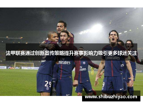 法甲联赛通过创新宣传策略提升赛事影响力吸引更多球迷关注